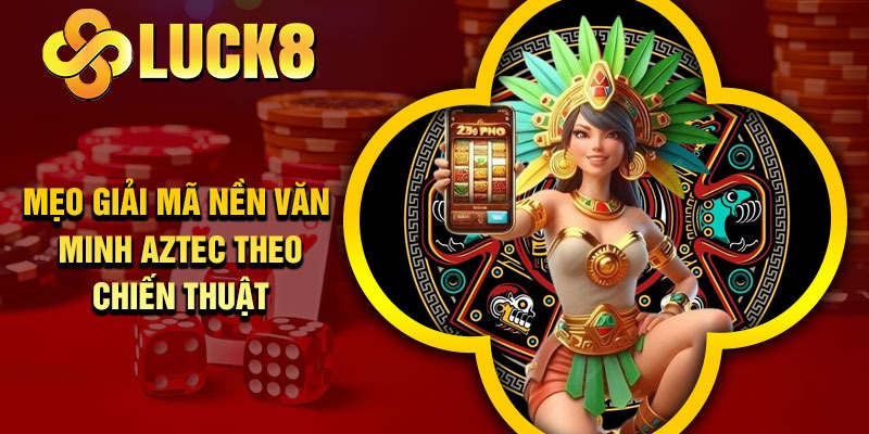 Mẹo giải mã nền văn minh Aztec theo chiến thuật